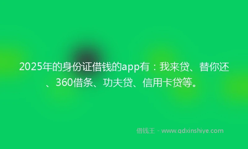 2025年的身份证借钱的app有：我来贷、替你还、360借条、功夫贷、信用卡贷等。
