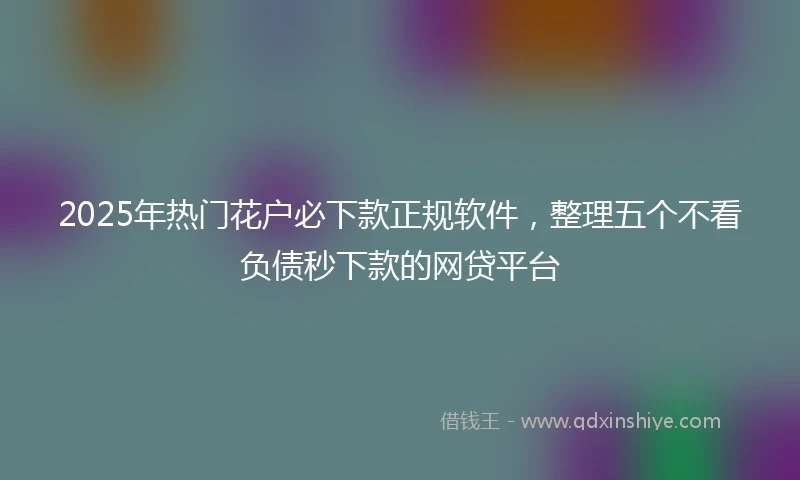2025年热门花户必下款正规软件，整理五个不看负债秒下款的网贷平台