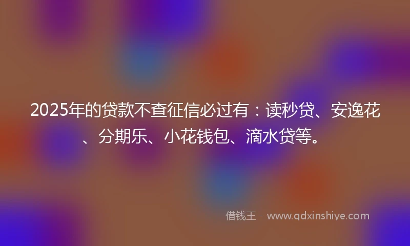 2025年的贷款不查征信必过有：读秒贷、安逸花、分期乐、小花钱包、滴水贷等。