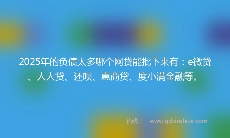 2025年的负债太多哪个网贷能批下来有：e微贷、人人贷、还呗、惠商贷、度小满金融等。