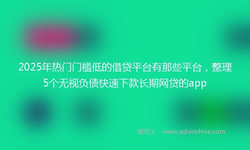 2025年热门门槛低的借贷平台有那些平台，整理5个无视负债快速下款长期网贷的app