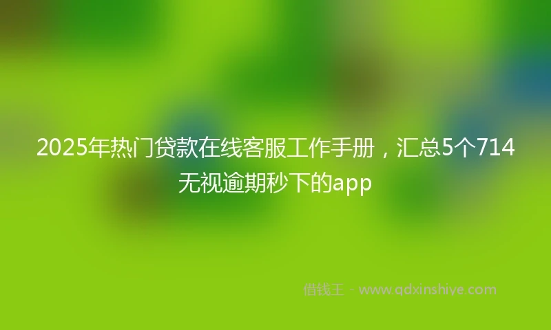 2025年热门贷款在线客服工作手册，汇总5个714无视逾期秒下的app