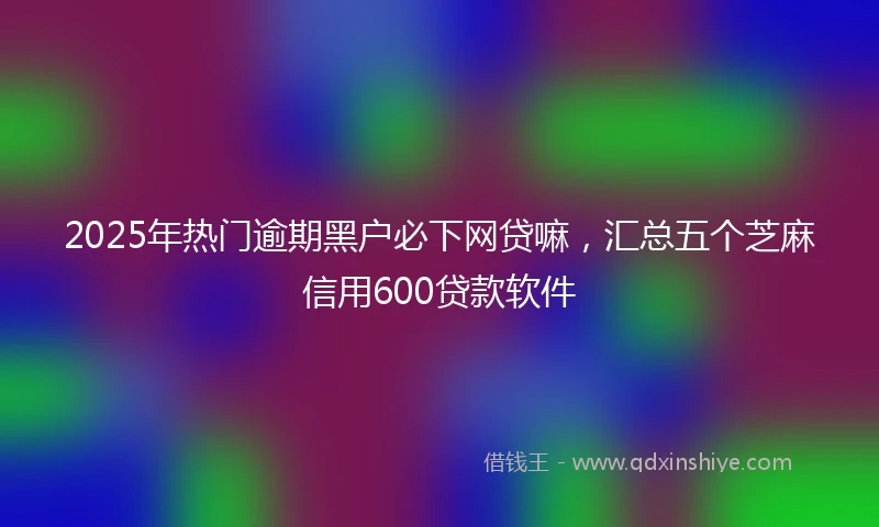 2025年热门逾期黑户必下网贷嘛，汇总五个芝麻信用600贷款软件