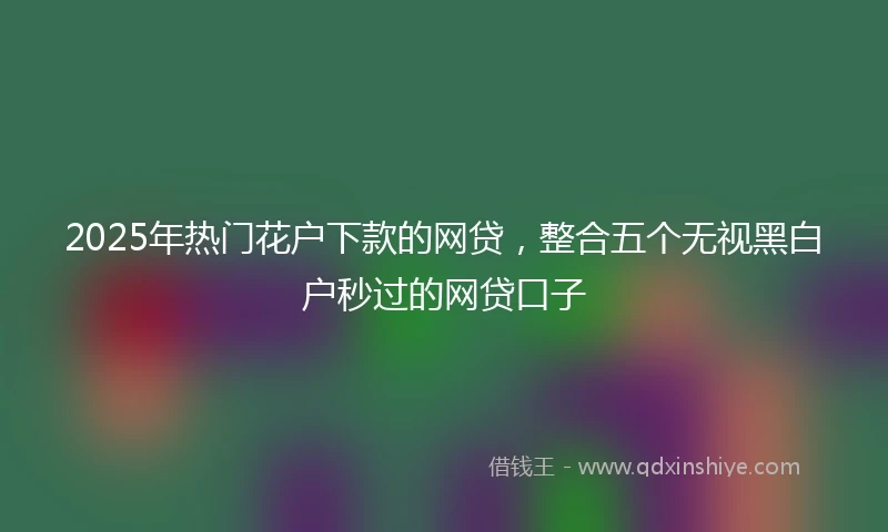 2025年热门花户下款的网贷，整合五个无视黑白户秒过的网贷口子