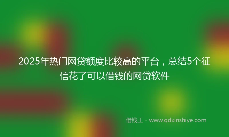 2025年热门网贷额度比较高的平台，总结5个征信花了可以借钱的网贷软件