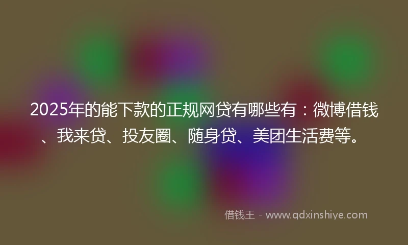2025年的能下款的正规网贷有哪些有：微博借钱、我来贷、投友圈、随身贷、美团生活费等。