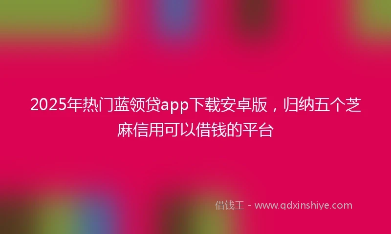 2025年热门蓝领贷app下载安卓版，归纳五个芝麻信用可以借钱的平台