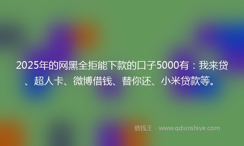 2025年的网黑全拒能下款的口子5000有：我来贷、超人卡、微博借钱、替你还、小米贷款等。