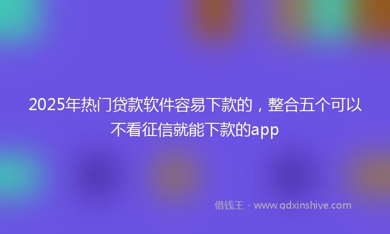 2025年热门贷款软件容易下款的，整合五个可以不看征信就能下款的app