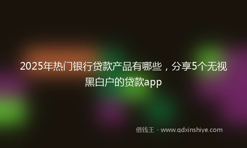 2025年热门银行贷款产品有哪些，分享5个无视黑白户的贷款app