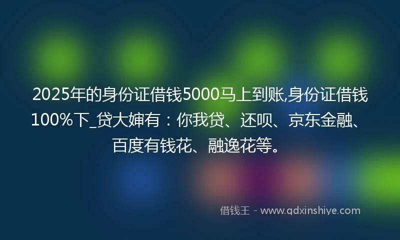 2025年的身份证借钱5000马上到账,身份证借钱100%下_贷大婶有：你我贷、还呗、京东金融、百度有钱花、融逸花等。