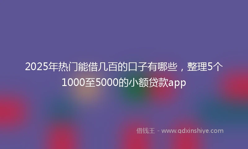 2025年热门能借几百的口子有哪些，整理5个1000至5000的小额贷款app