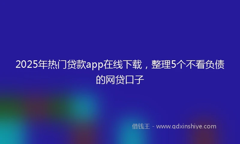 2025年热门贷款app在线下载，整理5个不看负债的网贷口子