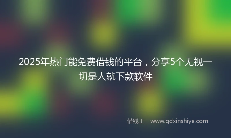 2025年热门能免费借钱的平台，分享5个无视一切是人就下款软件