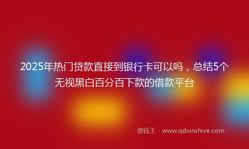 2025年热门贷款直接到银行卡可以吗，总结5个无视黑白百分百下款的借款平台