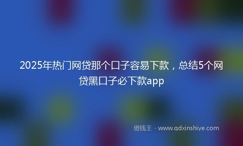 2025年热门网贷那个口子容易下款，总结5个网贷黑口子必下款app