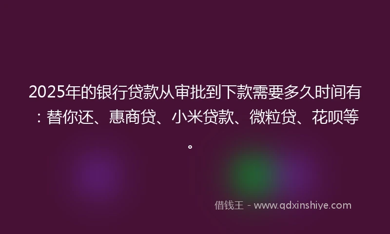 2025年的银行贷款从审批到下款需要多久时间有：替你还、惠商贷、小米贷款、微粒贷、花呗等。