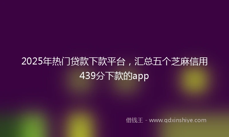 2025年热门贷款下款平台，汇总五个芝麻信用439分下款的app