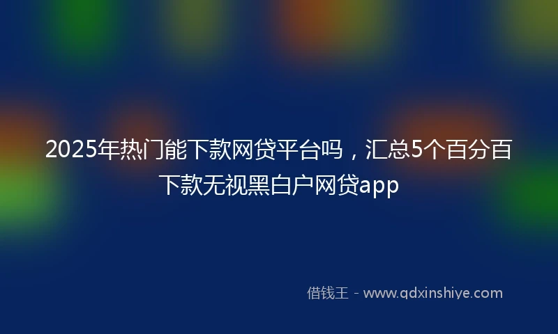 2025年热门能下款网贷平台吗，汇总5个百分百下款无视黑白户网贷app