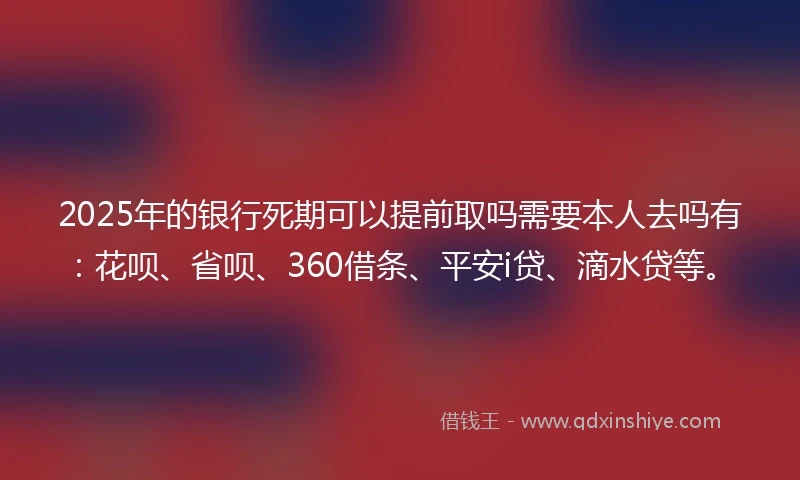 2025年的银行死期可以提前取吗需要本人去吗有：花呗、省呗、360借条、平安i贷、滴水贷等。