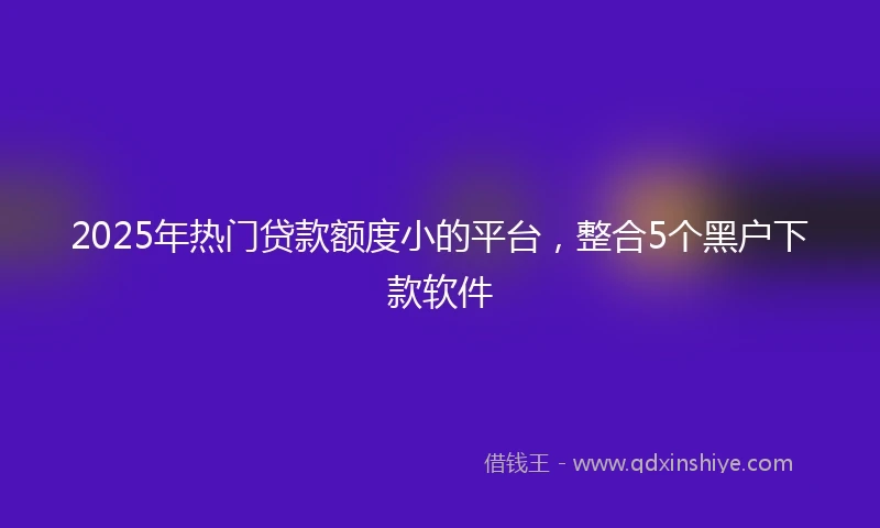 2025年热门贷款额度小的平台，整合5个黑户下款软件