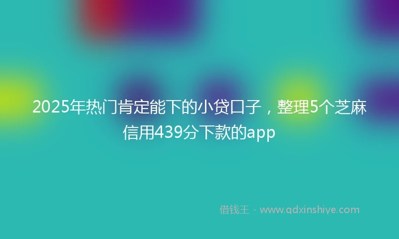 2025年热门肯定能下的小贷口子，整理5个芝麻信用439分下款的app