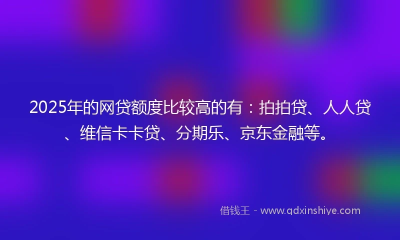 2025年的网贷额度比较高的有：拍拍贷、人人贷、维信卡卡贷、分期乐、京东金融等。