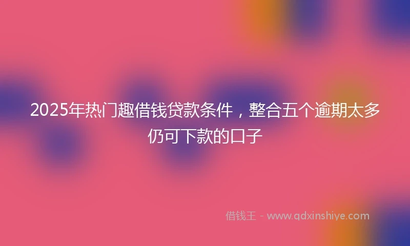 2025年热门趣借钱贷款条件,整合五个逾期太多仍可下款的口子
