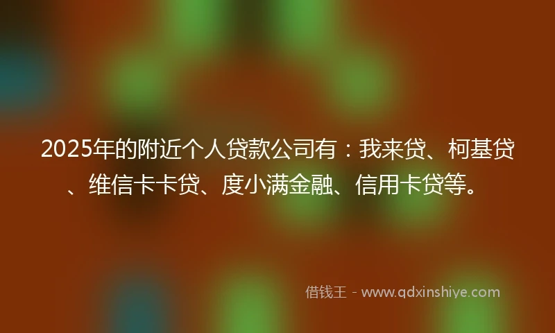 2025年的附近个人贷款公司有：我来贷、柯基贷、维信卡卡贷、度小满金融、信用卡贷等。