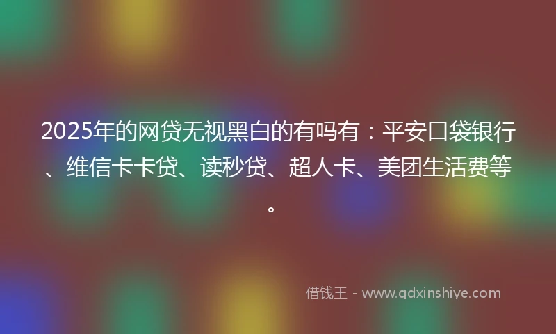 2025年的网贷无视黑白的有吗有：平安口袋银行、维信卡卡贷、读秒贷、超人卡、美团生活费等。