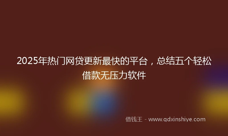 2025年热门网贷更新最快的平台，总结五个轻松借款无压力软件