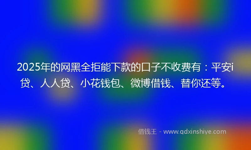 2025年的网黑全拒能下款的口子不收费有：平安i贷、人人贷、小花钱包、微博借钱、替你还等。