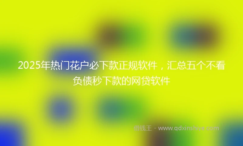 2025年热门花户必下款正规软件，汇总五个不看负债秒下款的网贷软件