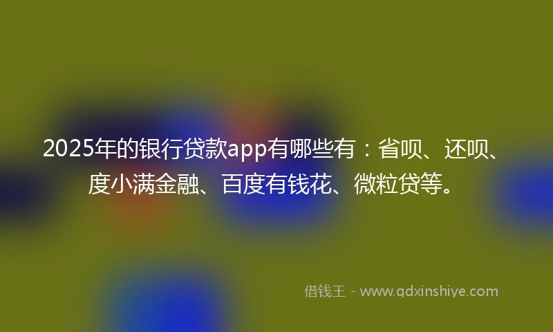 2025年的银行贷款app有哪些有：省呗、还呗、度小满金融、百度有钱花、微粒贷等。