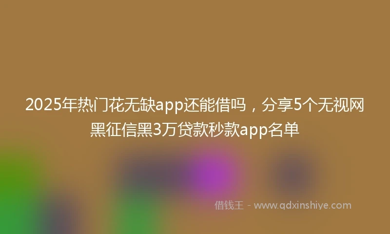 2025年热门花无缺app还能借吗，分享5个无视网黑征信黑3万贷款秒款app名单