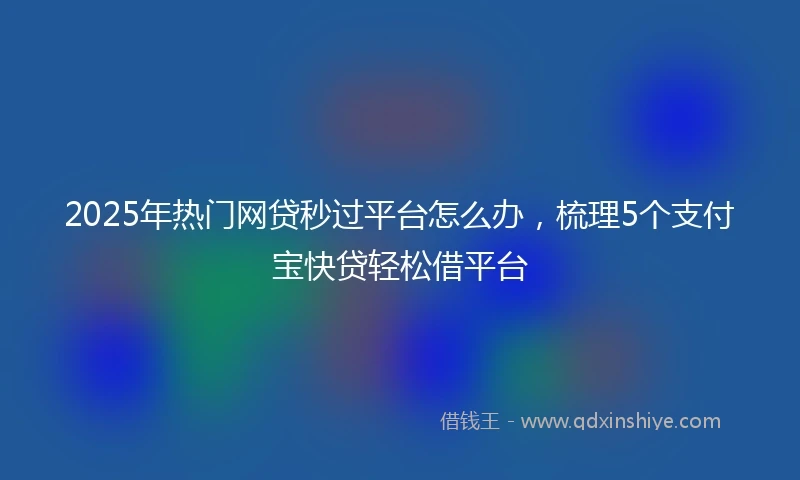2025年热门网贷秒过平台怎么办，梳理5个支付宝快贷轻松借平台