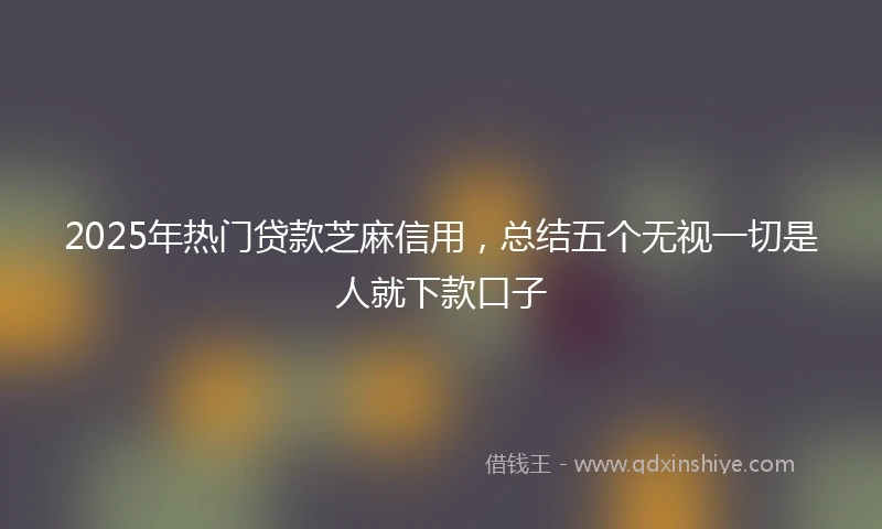 2025年热门贷款芝麻信用，总结五个无视一切是人就下款口子