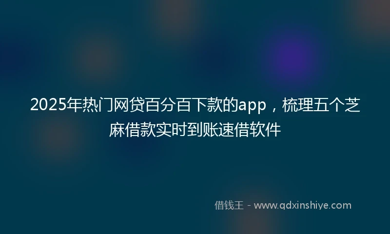 2025年热门网贷百分百下款的app，梳理五个芝麻借款实时到账速借软件