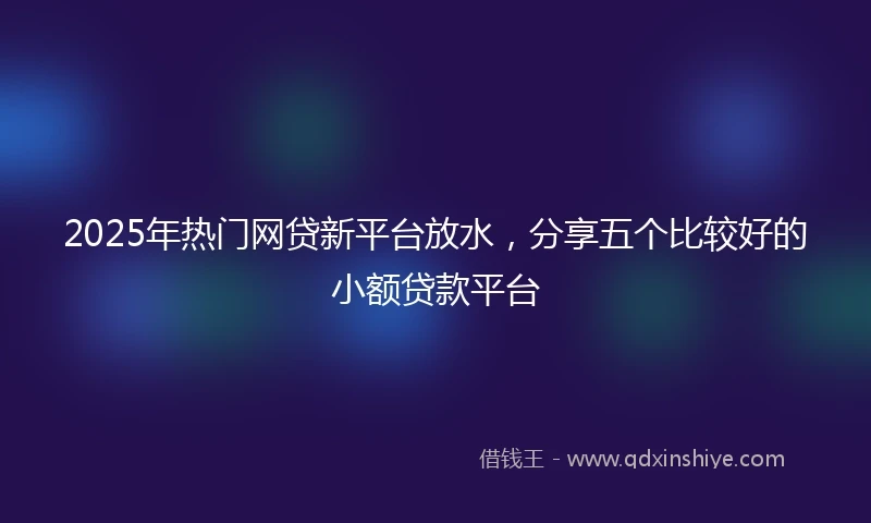2025年热门网贷新平台放水，分享五个比较好的小额贷款平台
