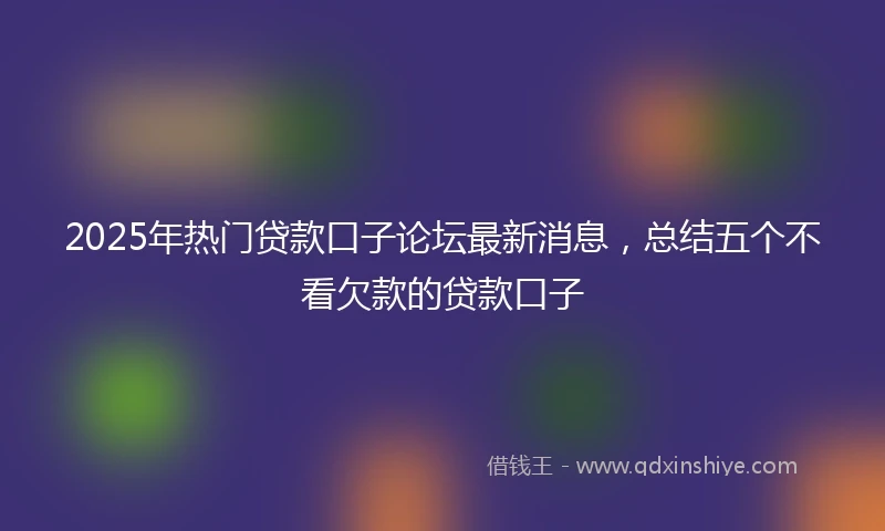 2025年热门贷款口子论坛最新消息，总结五个不看欠款的贷款口子