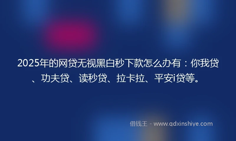 2025年的网贷无视黑白秒下款怎么办有：你我贷、功夫贷、读秒贷、拉卡拉、平安i贷等。