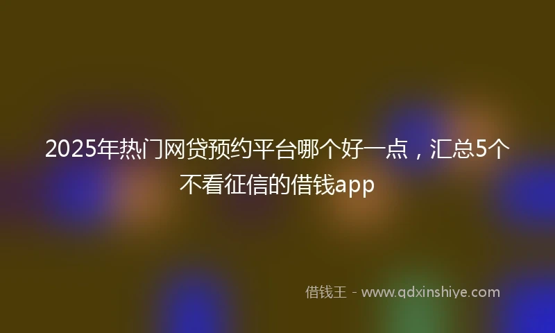 2025年热门网贷预约平台哪个好一点，汇总5个不看征信的借钱app