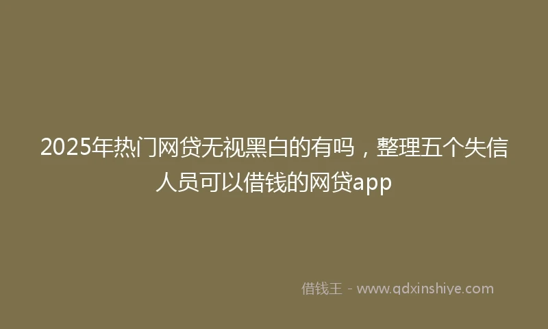 2025年热门网贷无视黑白的有吗，整理五个失信人员可以借钱的网贷app