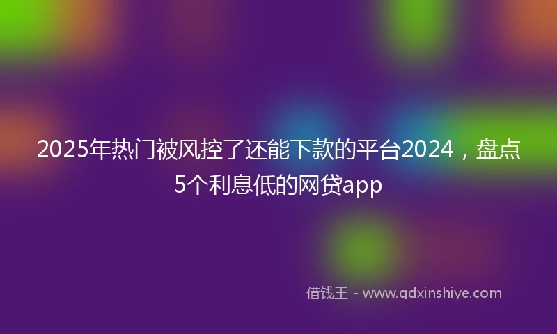 2025年热门被风控了还能下款的平台2024，盘点5个利息低的网贷app