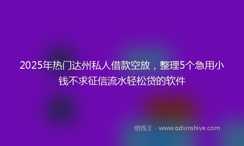 2025年热门达州私人借款空放，整理5个急用小钱不求征信流水轻松贷的软件