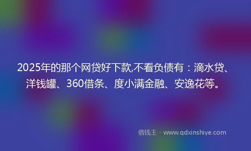 2025年的那个网贷好下款,不看负债有：滴水贷、洋钱罐、360借条、度小满金融、安逸花等。