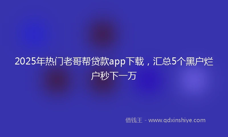 2025年热门老哥帮贷款app下载，汇总5个黑户烂户秒下一万
