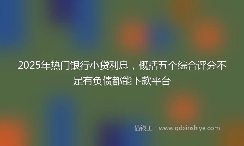 2025年热门银行小贷利息，概括五个综合评分不足有负债都能下款平台