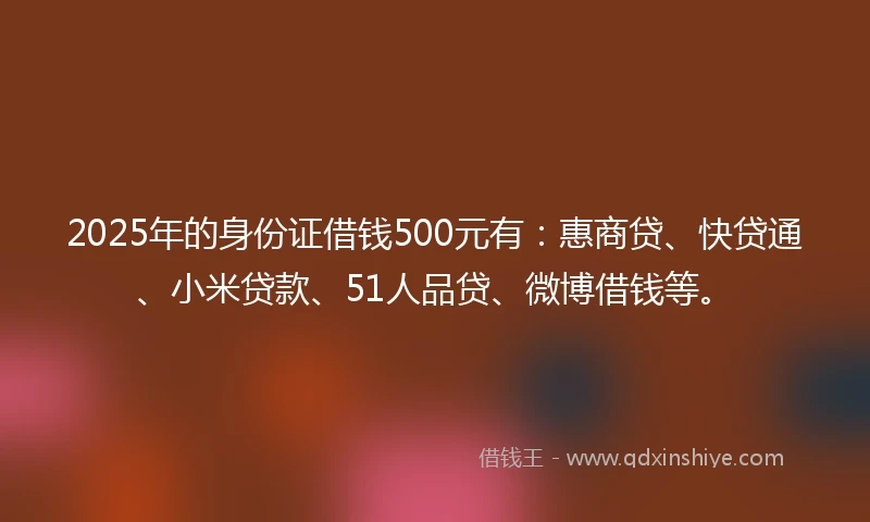 2025年的身份证借钱500元有：惠商贷、快贷通、小米贷款、51人品贷、微博借钱等。