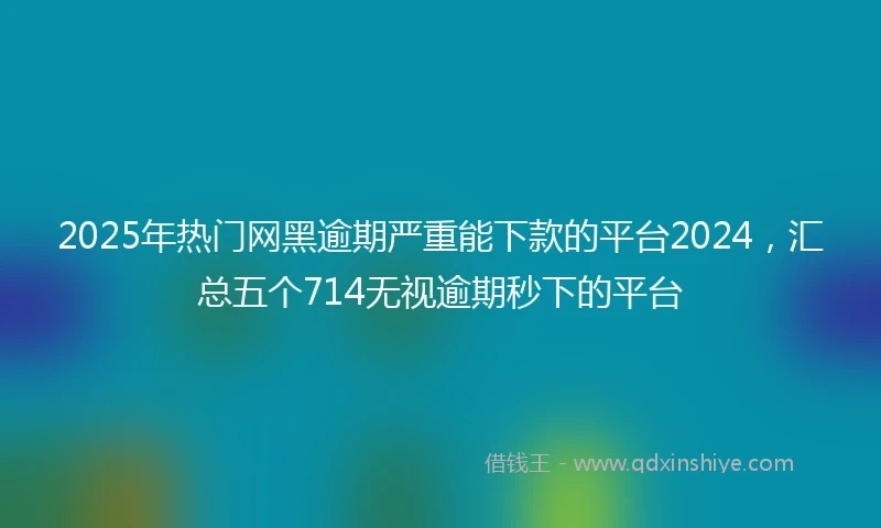 2025年热门网黑逾期严重能下款的平台2024，汇总五个714无视逾期秒下的平台